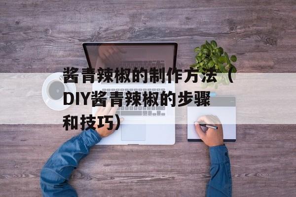 酱青辣椒的制作方法（DIY酱青辣椒的步骤和技巧）-第1张图片-