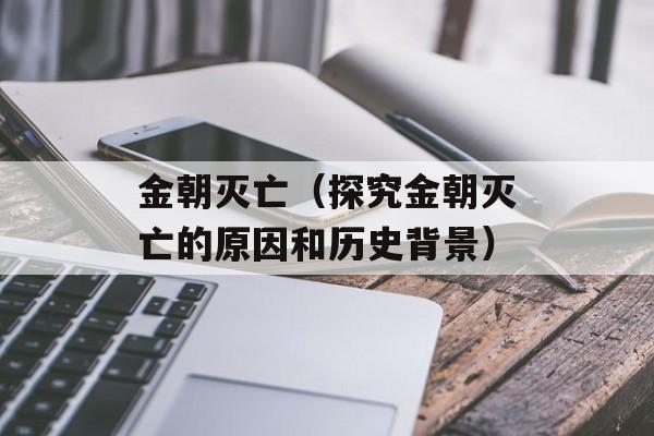 金朝灭亡（探究金朝灭亡的原因和历史背景）-第1张图片-