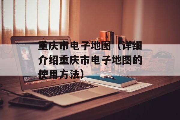 重庆市电子地图（详细介绍重庆市电子地图的使用方法）-第1张图片-