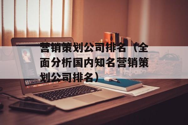 营销策划公司排名（全面分析国内知名营销策划公司排名）-第1张图片-