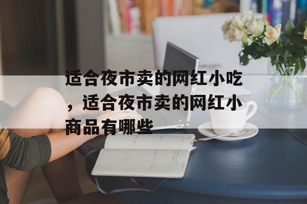 适合夜市卖的网红小吃，适合夜市卖的网红小商品有哪些-第1张图片-