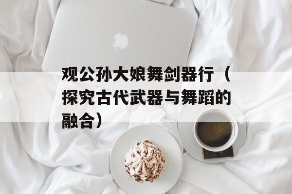 观公孙大娘舞剑器行（探究古代武器与舞蹈的融合）-第1张图片-