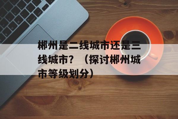 郴州是二线城市还是三线城市？（探讨郴州城市等级划分）-第1张图片-