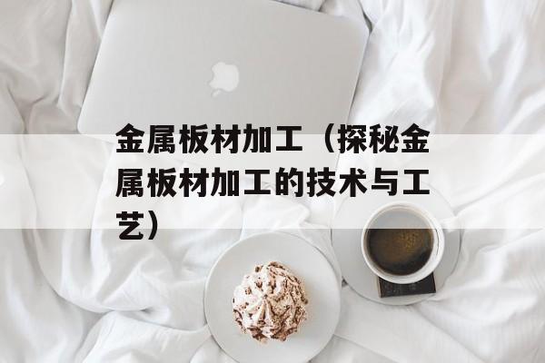 金属板材加工（探秘金属板材加工的技术与工艺）-第1张图片-
