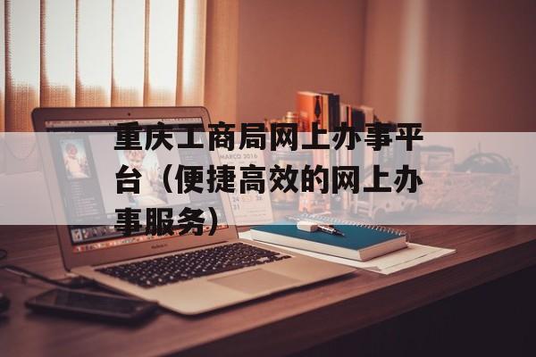 重庆工商局网上办事平台（便捷高效的网上办事服务）-第1张图片-