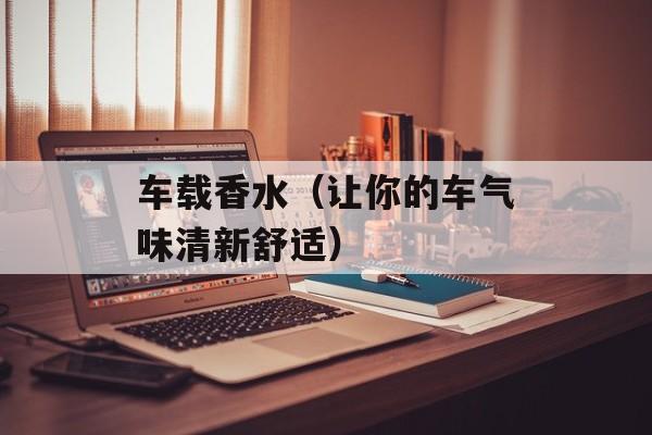 车载香水（让你的车气味清新舒适）-第1张图片-