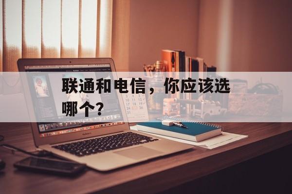 联通和电信，你应该选哪个？-第1张图片-