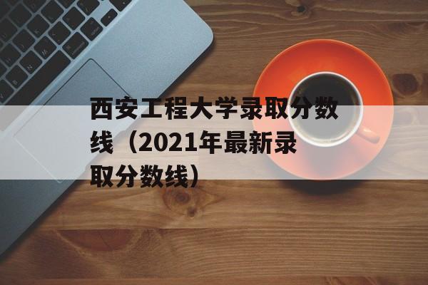 西安工程大学录取分数线（2021年最新录取分数线）-第1张图片-