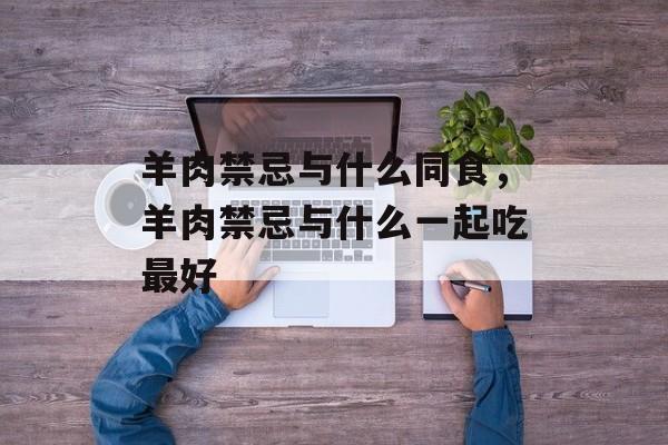 羊肉禁忌与什么同食，羊肉禁忌与什么一起吃最好-第1张图片-