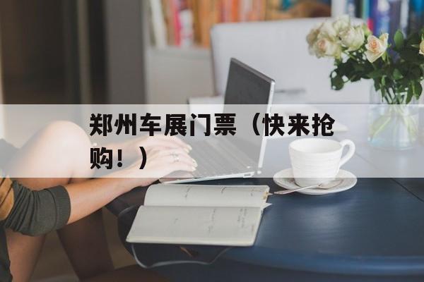 郑州车展门票（快来抢购！）-第1张图片-