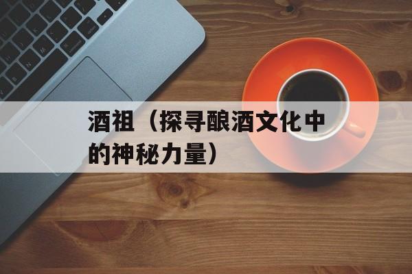 酒祖（探寻酿酒文化中的神秘力量）-第1张图片-