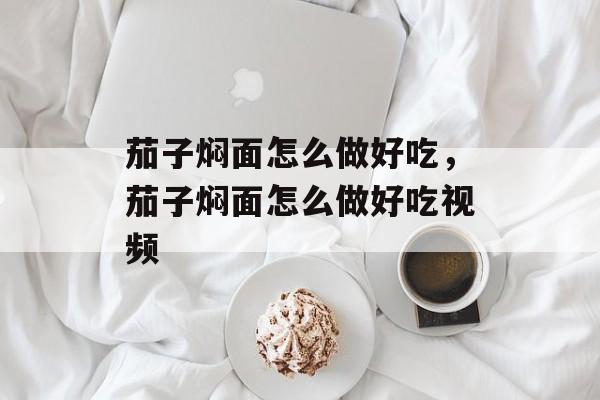 茄子焖面怎么做好吃，茄子焖面怎么做好吃视频-第1张图片-