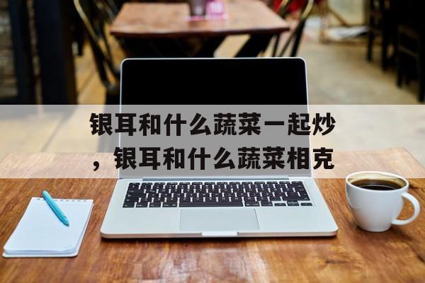 银耳和什么蔬菜一起炒，银耳和什么蔬菜相克-第1张图片-