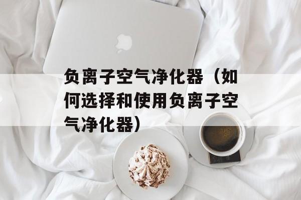 负离子空气净化器（如何选择和使用负离子空气净化器）-第1张图片-