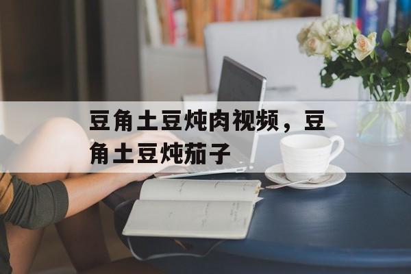 豆角土豆炖肉视频，豆角土豆炖茄子-第1张图片-