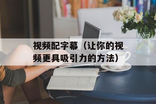 视频配字幕（让你的视频更具吸引力的方法）-第1张图片-