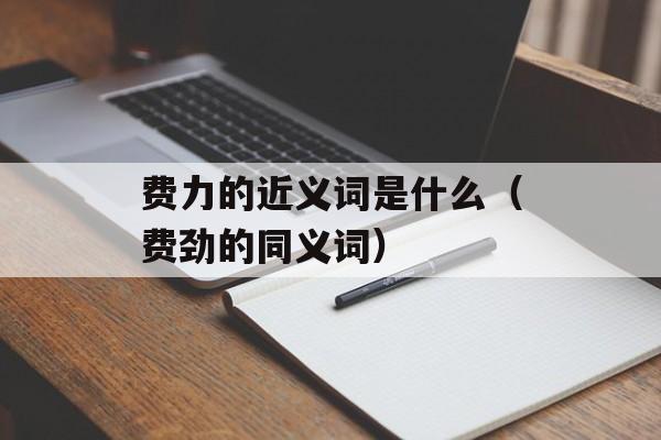 费力的近义词是什么（费劲的同义词）-第1张图片-