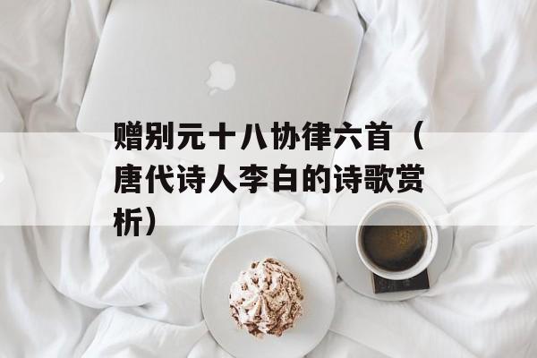 赠别元十八协律六首（唐代诗人李白的诗歌赏析）-第1张图片-