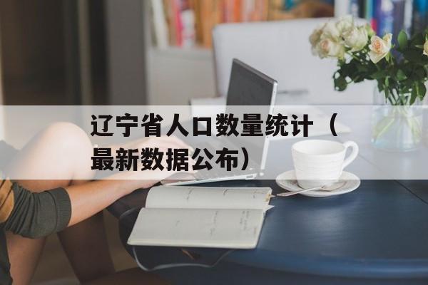 辽宁省人口数量统计（最新数据公布）-第1张图片-