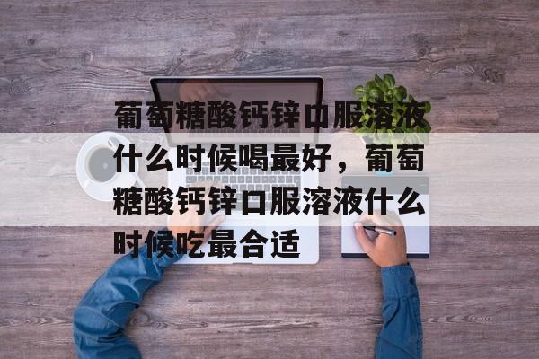 葡萄糖酸钙锌口服溶液什么时候喝最好，葡萄糖酸钙锌口服溶液什么时候吃最合适-第1张图片-