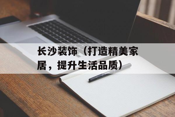 长沙装饰（打造精美家居，提升生活品质）-第1张图片-