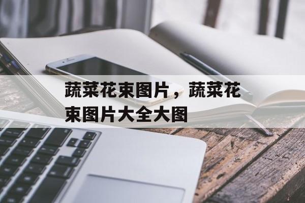 蔬菜花束图片，蔬菜花束图片大全大图-第1张图片-