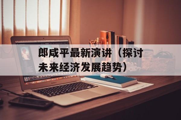 郎咸平最新演讲（探讨未来经济发展趋势）-第1张图片-