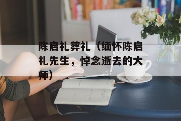 陈启礼葬礼（缅怀陈启礼先生，悼念逝去的大师）-第1张图片-