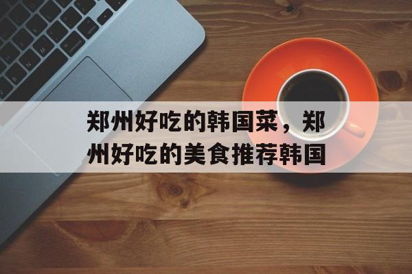 郑州好吃的韩国菜，郑州好吃的美食推荐韩国-第1张图片-