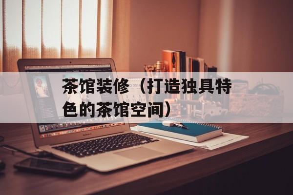 茶馆装修（打造独具特色的茶馆空间）-第1张图片-