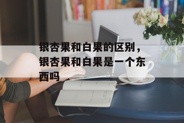 银杏果和白果的区别，银杏果和白果是一个东西吗-第1张图片-