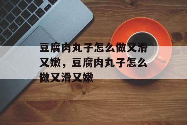 豆腐肉丸子怎么做又滑又嫩，豆腐肉丸子怎么做又滑又嫩-第1张图片-