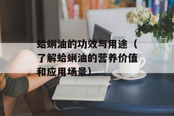 蛤蜊油的功效与用途（了解蛤蜊油的营养价值和应用场景）-第1张图片-