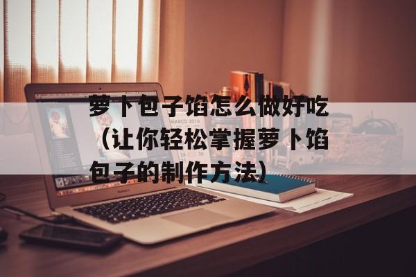 萝卜包子馅怎么做好吃（让你轻松掌握萝卜馅包子的制作方法）-第1张图片-