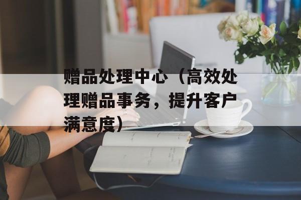 赠品处理中心（高效处理赠品事务，提升客户满意度）-第1张图片-