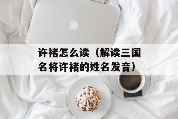 许褚怎么读（解读三国名将许褚的姓名发音）-第1张图片-