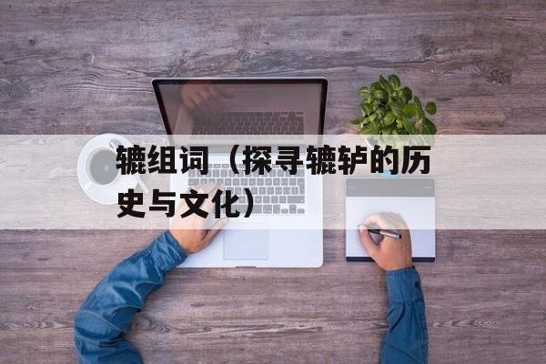 辘组词（探寻辘轳的历史与文化）-第1张图片-
