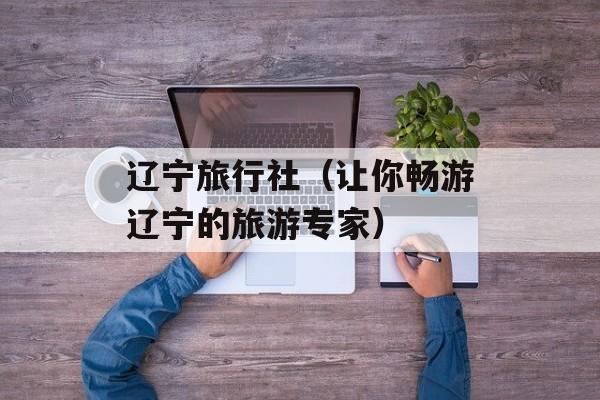 辽宁旅行社（让你畅游辽宁的旅游专家）-第1张图片-