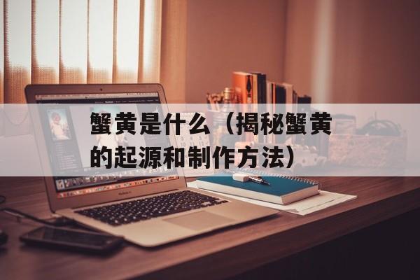 蟹黄是什么（揭秘蟹黄的起源和制作方法）-第1张图片-