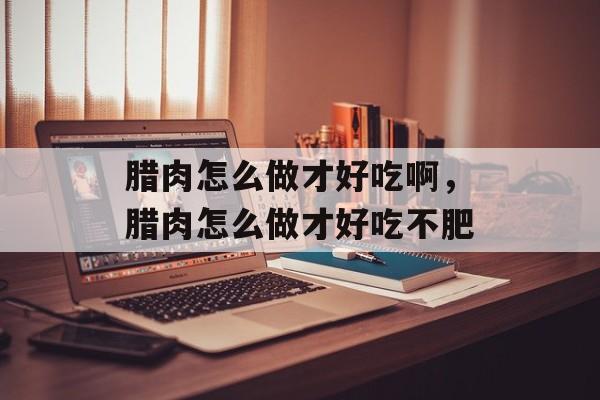腊肉怎么做才好吃啊，腊肉怎么做才好吃不肥-第1张图片-