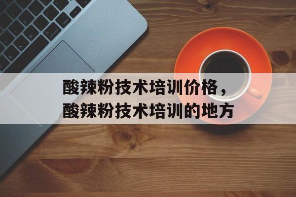 酸辣粉技术培训价格，酸辣粉技术培训的地方-第1张图片-