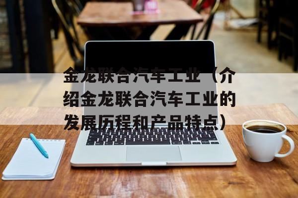 金龙联合汽车工业（介绍金龙联合汽车工业的发展历程和产品特点）-第1张图片-