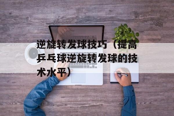 逆旋转发球技巧（提高乒乓球逆旋转发球的技术水平）-第1张图片-