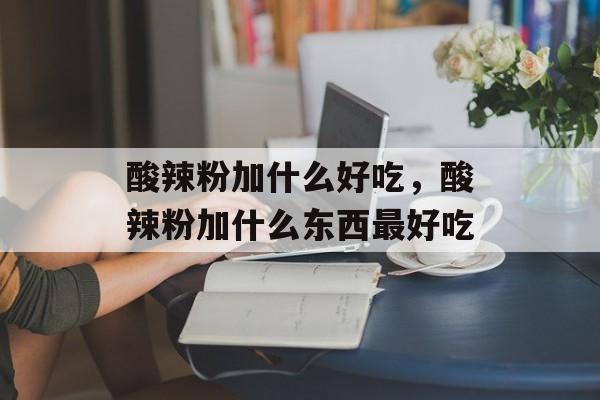 酸辣粉加什么好吃，酸辣粉加什么东西最好吃-第1张图片-