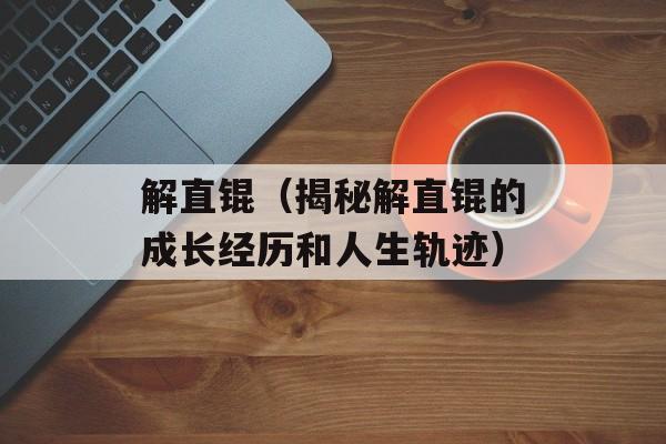 解直锟（揭秘解直锟的成长经历和人生轨迹）-第1张图片-