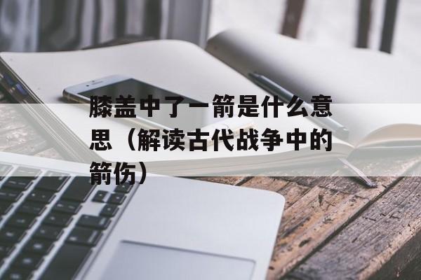 膝盖中了一箭是什么意思（解读古代战争中的箭伤）-第1张图片-