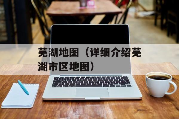 芜湖地图（详细介绍芜湖市区地图）-第1张图片-
