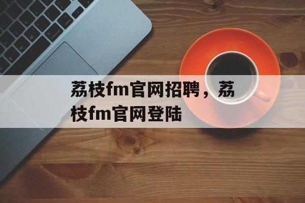 荔枝fm官网招聘，荔枝fm官网登陆-第1张图片-