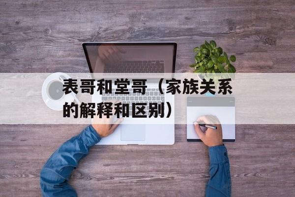表哥和堂哥（家族关系的解释和区别）-第1张图片-