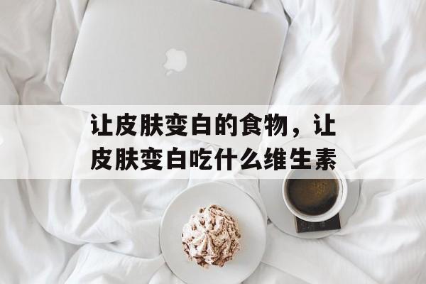 让皮肤变白的食物，让皮肤变白吃什么维生素-第1张图片-